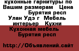 кухонные гарнитуры по Вашим размерам › Цена ­ 14 220 - Бурятия респ., Улан-Удэ г. Мебель, интерьер » Кухни. Кухонная мебель   . Бурятия респ.